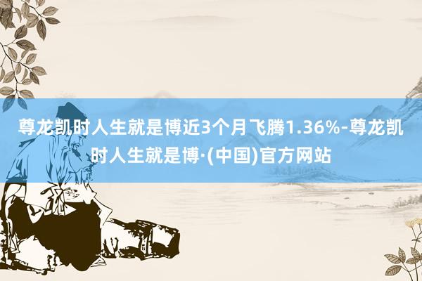 尊龙凯时人生就是博近3个月飞腾1.36%-尊龙凯时人生就是博·(中国)官方网站