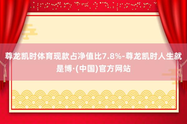 尊龙凯时体育现款占净值比7.8%-尊龙凯时人生就是博·(中国)官方网站