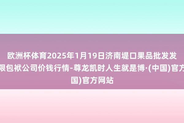 欧洲杯体育2025年1月19日济南堤口果品批发发展有限包袱公司价钱行情-尊龙凯时人生就是博·(中国)官方网站