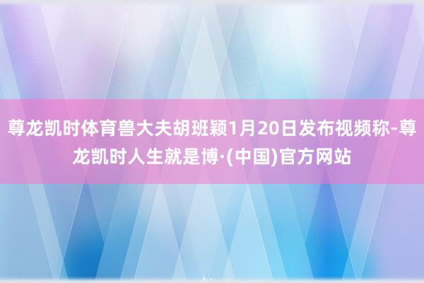 尊龙凯时体育兽大夫胡班颖1月20日发布视频称-尊龙凯时人生就是博·(中国)官方网站